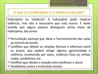 Indisciplina e a
                               violência escolar:



Indisciplina ou violência? A indisciplina pode implicar
violência, mas não é necessário que esta ocorra. É neste
sentido que alguns autores distinguem vários níveis de
indisciplina, tais como:

 Perturbação pontual que afeta o funcionamento das aulas
  ou mesmo da escola.
 Conflitos que afetam as relações formais e informais entre
  os alunos, que podem atingir alguma agressividade e
  violência, envolvendo por vezes, violência física ou verbal,
  roubo, vandalismo, etc.
 Conflitos que afetam a relação entre professor e aluno.
 Vandalismo contra a instituição escolar.
 