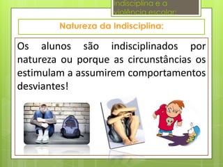 Indisciplina e a
                   violência escolar:



Os alunos são indisciplinados por
natureza ou porque as circunstâncias os
estimulam a assumirem comportamentos
desviantes!
 