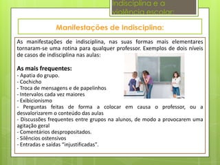 Indisciplina e a
                                    violência escolar:


As manifestações de indisciplina, nas suas formas mais elementares
tornaram-se uma rotina para qualquer professor. Exemplos de dois níveis
de casos de indisciplina nas aulas:

As mais frequentes:
- Apatia do grupo.
- Cochicho
- Troca de mensagens e de papelinhos
- Intervalos cada vez maiores
- Exibicionismo
- Perguntas feitas de forma a colocar em causa o professor, ou a
desvalorizarem o conteúdo das aulas
- Discussões frequentes entre grupos na alunos, de modo a provocarem uma
agitação geral
- Comentários despropositados.
- Silêncios ostensivos
- Entradas e saídas “injustificadas".
 