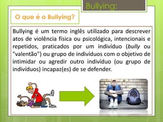 Bullying:

Bullying é um termo inglês utilizado para descrever
atos de violência física ou psicológica, intencionais e
repetidos, praticados por um indivíduo (bully ou
"valentão") ou grupo de indivíduos com o objetivo de
intimidar ou agredir outro indivíduo (ou grupo de
indivíduos) incapaz(es) de se defender.
 