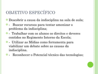 OBJETIVO ESPECÍFICO Descobrir a causa da indisciplina na sala de aula; -  Buscar recursos para tentar amenizar o problema da indisciplina; -  Trabalhar com os alunos os direitos e deveres  contidos no Regimento Interno da Escola; -  Utilizar as Mídias como ferramenta para viabilizar um debate sobre as causas da indisciplina. -  Reconhecer o Potencial técnico das tecnologias; 
