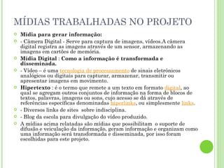 MÍDIAS TRABALHADAS NO PROJETO Mídia para gerar informação: - Câmera Digital - Serve para captura de imagens, vídeos.A câmera digital registra as imagens através de um sensor, armazenando as imagens em cartões de memória. Mídia Digital  :  Como a informação é transformada e disseminada. - Vídeo – é uma  tecnologia de processamento  de sinais eletrônicos analógicos ou digitais para capturar, armazenar, transmitir ou apresentar imagens em movimento. Hipertexto  : é o termo que remete a um texto em formato  digital , ao qual se agregam outros conjuntos de informação na forma de blocos de textos, palavras, imagens ou sons, cujo acesso se dá através de referências específicas denominadas  hiperlinks , ou simplesmente  links . - Diversos links de sites  sobre indisciplina. - Blog da escola para divulgação do vídeo produzido. A mídias acima relatadas são mídias que possibilitam  o suporte de difusão e veiculação da informação, geram informação e organizam como uma informação será transformada e disseminada, por isso foram escolhidas para este projeto. 