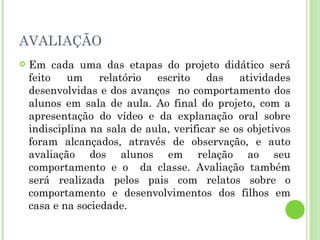 AVALIAÇÃO Em cada uma das etapas do projeto didático será feito um relatório escrito das atividades desenvolvidas e dos avanços  no comportamento dos alunos em sala de aula. Ao final do projeto, com a apresentação do vídeo e da explanação oral sobre indisciplina na sala de aula, verificar se os objetivos foram alcançados, através de observação, e auto avaliação dos alunos em relação ao seu comportamento e o  da classe. Avaliação também será realizada pelos pais com relatos sobre o comportamento e desenvolvimentos dos filhos em casa e na sociedade. 