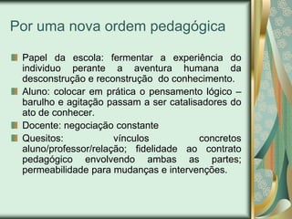 Por uma nova ordem pedagógica

 Papel da escola: fermentar a experiência do
 individuo perante a aventura humana da
 desconstrução e reconstrução do conhecimento.
 Aluno: colocar em prática o pensamento lógico –
 barulho e agitação passam a ser catalisadores do
 ato de conhecer.
 Docente: negociação constante
 Quesitos:            vínculos          concretos
 aluno/professor/relação; fidelidade ao contrato
 pedagógico envolvendo ambas as partes;
 permeabilidade para mudanças e intervenções.
 