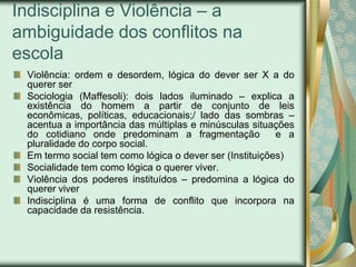 Indisciplina e Violência – a
ambiguidade dos conflitos na
escola
 Violência: ordem e desordem, lógica do dever ser X a do
 querer ser
 Sociologia (Maffesoli): dois lados iluminado – explica a
 existência do homem a partir de conjunto de leis
 econômicas, políticas, educacionais;/ lado das sombras –
 acentua a importância das múltiplas e minúsculas situações
 do cotidiano onde predominam a fragmentação             e a
 pluralidade do corpo social.
 Em termo social tem como lógica o dever ser (Instituições)
 Socialidade tem como lógica o querer viver.
 Violência dos poderes instituídos – predomina a lógica do
 querer viver
 Indisciplina é uma forma de conflito que incorpora na
 capacidade da resistência.
 