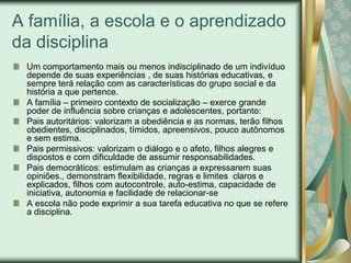 A família, a escola e o aprendizado
da disciplina
 Um comportamento mais ou menos indisciplinado de um indivíduo
 depende de suas experiências , de suas histórias educativas, e
 sempre terá relação com as características do grupo social e da
 história a que pertence.
 A família – primeiro contexto de socialização – exerce grande
 poder de influência sobre crianças e adolescentes, portanto:
 Pais autoritários: valorizam a obediência e as normas, terão filhos
 obedientes, disciplinados, tímidos, apreensivos, pouco autônomos
 e sem estima.
 Pais permissivos: valorizam o diálogo e o afeto, filhos alegres e
 dispostos e com dificuldade de assumir responsabilidades.
 Pais democráticos: estimulam as crianças a expressarem suas
 opiniões., demonstram flexibilidade, regras e limites claros e
 explicados, filhos com autocontrole, auto-estima, capacidade de
 iniciativa, autonomia e facilidade de relacionar-se
 A escola não pode exprimir a sua tarefa educativa no que se refere
 a disciplina.
 