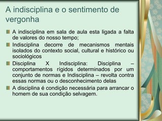 A indisciplina e o sentimento de
vergonha
 A indisciplina em sala de aula esta ligada a falta
 de valores do nosso tempo;
 Indisciplina decorre de mecanismos mentais
 isolados do contexto social, cultural e histórico ou
 sociológicos
 Disciplina     X    Indisciplina:   Disciplina     –
 comportamentos rígidos determinados por um
 conjunto de normas e Indisciplina – revolta contra
 essas normas ou o desconhecimento delas
 A disciplina é condição necessária para arrancar o
 homem de sua condição selvagem.
 
