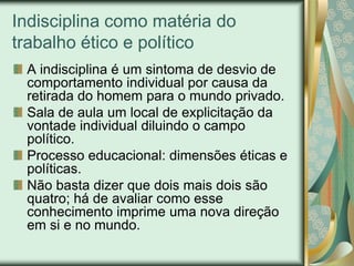 Indisciplina como matéria do
trabalho ético e político
 A indisciplina é um sintoma de desvio de
 comportamento individual por causa da
 retirada do homem para o mundo privado.
 Sala de aula um local de explicitação da
 vontade individual diluindo o campo
 político.
 Processo educacional: dimensões éticas e
 políticas.
 Não basta dizer que dois mais dois são
 quatro; há de avaliar como esse
 conhecimento imprime uma nova direção
 em si e no mundo.
 