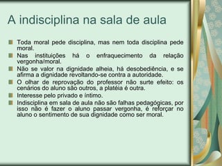 A indisciplina na sala de aula
 Toda moral pede disciplina, mas nem toda disciplina pede
 moral.
 Nas instituições há o enfraquecimento da relação
 vergonha/moral.
 Não se valor na dignidade alheia, há desobediência, e se
 afirma a dignidade revoltando-se contra a autoridade.
 O olhar de reprovação do professor não surte efeito: os
 cenários do aluno são outros, a platéia é outra.
 Interesse pelo privado e íntimo.
 Indisciplina em sala de aula não são falhas pedagógicas, por
 isso não é fazer o aluno passar vergonha, é reforçar no
 aluno o sentimento de sua dignidade como ser moral.
 