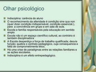 Olhar psicológico
 Indisciplina: carência do aluno
 O reconhecimento da alteridade é condição sine qua non
 (quer dizer condição indispensável, condição essencial.),
 para a convivência em grupo e em sala de aula.
 Escola e família responsáveis pela educação em sentido
 amplo
 Escola não é um espaço científico cultural, ao contrário é
 também disciplinadora
 A Escola desperdiça a força de trabalho qualificada; desvia
 função; quebra o contrato pedagógico, cuja consequencia e
 falta de comprometimento ético.
 Há uma crise de paradigmas entre as relações familiares e
 as ações escolares.
 Indisciplina é um efeito entrepedagógico.
 