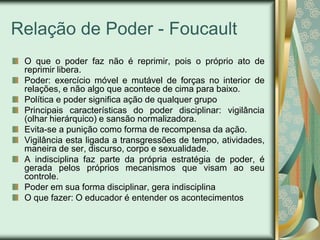 Relação de Poder - Foucault
 O que o poder faz não é reprimir, pois o próprio ato de
 reprimir libera.
 Poder: exercício móvel e mutável de forças no interior de
 relações, e não algo que acontece de cima para baixo.
 Política e poder significa ação de qualquer grupo
 Principais características do poder disciplinar: vigilância
 (olhar hierárquico) e sansão normalizadora.
 Evita-se a punição como forma de recompensa da ação.
 Vigilância esta ligada a transgressões de tempo, atividades,
 maneira de ser, discurso, corpo e sexualidade.
 A indisciplina faz parte da própria estratégia de poder, é
 gerada pelos próprios mecanismos que visam ao seu
 controle.
 Poder em sua forma disciplinar, gera indisciplina
 O que fazer: O educador é entender os acontecimentos
 