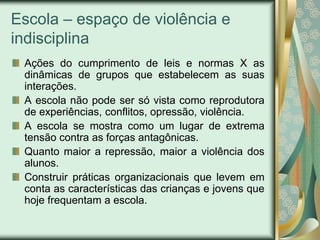 Escola – espaço de violência e
indisciplina
 Ações do cumprimento de leis e normas X as
 dinâmicas de grupos que estabelecem as suas
 interações.
 A escola não pode ser só vista como reprodutora
 de experiências, conflitos, opressão, violência.
 A escola se mostra como um lugar de extrema
 tensão contra as forças antagônicas.
 Quanto maior a repressão, maior a violência dos
 alunos.
 Construir práticas organizacionais que levem em
 conta as características das crianças e jovens que
 hoje frequentam a escola.
 