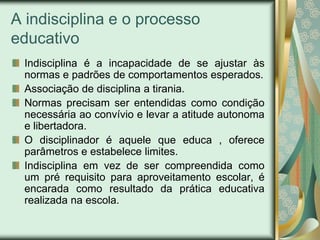 A indisciplina e o processo
educativo
 Indisciplina é a incapacidade de se ajustar às
 normas e padrões de comportamentos esperados.
 Associação de disciplina a tirania.
 Normas precisam ser entendidas como condição
 necessária ao convívio e levar a atitude autonoma
 e libertadora.
 O disciplinador é aquele que educa , oferece
 parâmetros e estabelece limites.
 Indisciplina em vez de ser compreendida como
 um pré requisito para aproveitamento escolar, é
 encarada como resultado da prática educativa
 realizada na escola.
 