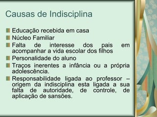 Causas de Indisciplina
 Educação recebida em casa
 Núcleo Familiar
 Falta de interesse dos pais em
 acompanhar a vida escolar dos filhos
 Personalidade do aluno
 Traços inerentes a infância ou a própria
 adolescência.
 Responsabilidade ligada ao professor –
 origem da indisciplina esta ligada a sua
 falta de autoridade, de controle, de
 aplicação de sansões.
 