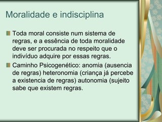 Moralidade e indisciplina
 Toda moral consiste num sistema de
 regras, e a essência de toda moralidade
 deve ser procurada no respeito que o
 indivíduo adquire por essas regras.
 Caminho Psicogenético: anomia (ausencia
 de regras) heteronomia (criança já percebe
 a existencia de regras) autonomia (sujeito
 sabe que existem regras.
 