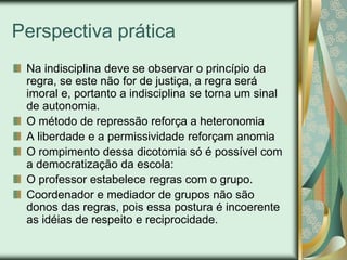 Perspectiva prática
 Na indisciplina deve se observar o princípio da
 regra, se este não for de justiça, a regra será
 imoral e, portanto a indisciplina se torna um sinal
 de autonomia.
 O método de repressão reforça a heteronomia
 A liberdade e a permissividade reforçam anomia
 O rompimento dessa dicotomia só é possível com
 a democratização da escola:
 O professor estabelece regras com o grupo.
 Coordenador e mediador de grupos não são
 donos das regras, pois essa postura é incoerente
 as idéias de respeito e reciprocidade.
 