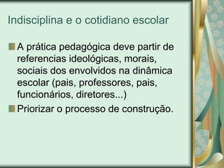 Indisciplina e o cotidiano escolar

  A prática pedagógica deve partir de
  referencias ideológicas, morais,
  sociais dos envolvidos na dinâmica
  escolar (pais, professores, pais,
  funcionários, diretores...)
  Priorizar o processo de construção.
 