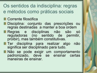 Os sentidos da indisciplina: regras
e métodos como práticas sociais
 Corrente filosófica
 Disciplina: conjunto das prescrições ou
 regras destinadas a manter a boa ordem
 Regras e disciplinas não são só
 reguladoras (no sentido de permitir,
 proibir), mas também constitutivas.
 Ter disciplina para realizar algo não
 significa ser disciplinado para tudo.
 Não se pode exigir um comportamento
 padronizado, deve se ensinar certas
 maneiras de ensinar.
 