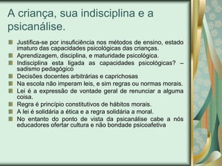 A criança, sua indisciplina e a
psicanálise.
 Justifica-se por insuficiência nos métodos de ensino, estado
 imaturo das capacidades psicológicas das crianças.
 Aprendizagem, disciplina, e maturidade psicológica.
 Indisciplina esta ligada as capacidades psicológicas? –
 sadismo pedagógico
 Decisões docentes arbitrárias e caprichosas
 Na escola não imperam leis, e sim regras ou normas morais.
 Lei é a expressão de vontade geral de renunciar a alguma
 coisa.
 Regra é princípio constitutivos de hábitos morais.
 A lei é solidária a ética e a regra solidária a moral.
 No entanto do ponto de vista da psicanálise cabe a nós
 educadores ofertar cultura e não bondade psicoafetiva
 