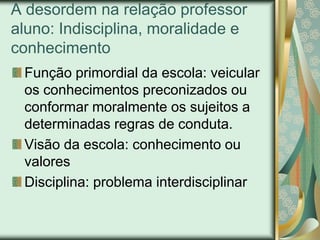 A desordem na relação professor
aluno: Indisciplina, moralidade e
conhecimento
 Função primordial da escola: veicular
 os conhecimentos preconizados ou
 conformar moralmente os sujeitos a
 determinadas regras de conduta.
 Visão da escola: conhecimento ou
 valores
 Disciplina: problema interdisciplinar
 