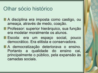 Olhar sócio histórico
 A disciplina era imposta como castigo, ou
 ameaça, através de medo, coação.
 Professor: superior hierárquico, sua função
 era modelar moralmente os alunos.
 Escola: era um espaço social, pouco
 democrático. Era elitista e conservadora.
 A democratização deteriorava o ensino.
 Portanto a qualidade do ensino cai,
 principalmente o público, pela expansão às
 camadas sociais.
 