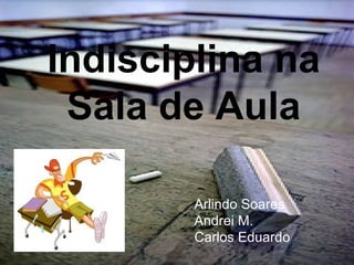 Indisciplina na Sala de Aula Arlindo Soares Andrei M. Carlos Eduardo 