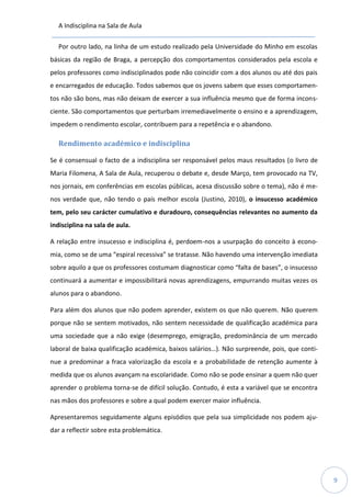 A Indisciplina na Sala de Aula
9
Por outro lado, na linha de um estudo realizado pela Universidade do Minho em escolas
básicas da região de Braga, a percepção dos comportamentos considerados pela escola e
pelos professores como indisciplinados pode não coincidir com a dos alunos ou até dos pais
e encarregados de educação. Todos sabemos que os jovens sabem que esses comportamen-
tos não são bons, mas não deixam de exercer a sua influência mesmo que de forma incons-
ciente. São comportamentos que perturbam irremediavelmente o ensino e a aprendizagem,
impedem o rendimento escolar, contribuem para a repetência e o abandono.
Rendimento académico e indisciplina
Se é consensual o facto de a indisciplina ser responsável pelos maus resultados (o livro de
Maria Filomena, A Sala de Aula, recuperou o debate e, desde Março, tem provocado na TV,
nos jornais, em conferências em escolas públicas, acesa discussão sobre o tema), não é me-
nos verdade que, não tendo o país melhor escola (Justino, 2010), o insucesso académico
tem, pelo seu carácter cumulativo e duradouro, consequências relevantes no aumento da
indisciplina na sala de aula.
A relação entre insucesso e indisciplina é, perdoem-nos a usurpação do conceito à econo-
mia, como se de uma “espiral recessiva” se tratasse. Não havendo uma intervenção imediata
sobre aquilo a que os professores costumam diagnosticar como “falta de bases”, o insucesso
continuará a aumentar e impossibilitará novas aprendizagens, empurrando muitas vezes os
alunos para o abandono.
Para além dos alunos que não podem aprender, existem os que não querem. Não querem
porque não se sentem motivados, não sentem necessidade de qualificação académica para
uma sociedade que a não exige (desemprego, emigração, predominância de um mercado
laboral de baixa qualificação académica, baixos salários…). Não surpreende, pois, que conti-
nue a predominar a fraca valorização da escola e a probabilidade de retenção aumente à
medida que os alunos avançam na escolaridade. Como não se pode ensinar a quem não quer
aprender o problema torna-se de difícil solução. Contudo, é esta a variável que se encontra
nas mãos dos professores e sobre a qual podem exercer maior influência.
Apresentaremos seguidamente alguns episódios que pela sua simplicidade nos podem aju-
dar a reflectir sobre esta problemática.
 