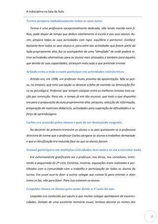 A Indisciplina na Sala de Aula
10
Teresa prepara cuidadosamente todas as suas aulas
Teresa é uma professora excepcionalmente dedicada, não tendo marido nem fi-
lhos, pode dispor de tempo que dedica inteiramente à escola e aos seus alunos. As-
sim, prepara todas as suas actividades com rigor, equilíbrio e pormenor. Conhece
bastante bem todos os seus alunos e, para além das actividades que fazem parte da
lição propriamente dita, faz-se acompanhar de uma “almofada” de onde poderá re-
tirar actividades alternativas para os alunos mais atrasados e também para aqueles
que devido às suas capacidades, alcançam mais cedo o que pretende ensinar.
Arlindo evita a todo o custo participar em actividades extralectivas
Arlindo era, em 1998, um professor muito próximo da aposentação. Não se pen-
se, no entanto, que esta sua opção se devesse a falta de vontade ou diminuição físi-
ca ou psicológica. Professor que sempre coloquei entre os melhores tomava esta op-
ção por convicção. Para ele, o tempo já era tão escasso, que todo o que dispunha
era para a preparação da aula propriamente dita: pesquisa, selecção de informação,
preparação de materiais didácticos, actividades para superação de dificuldades e re-
forço de aprendizagens.
Carlos era acusado pelos alunos e pais de ser demasiado exigente.
No decorrer do primeiro trimestre os alunos e os pais queixavam-se à professora
directora de turma que o professor Carlos obrigava os alunos a trabalhar demasiado
e que a classificação era reduzida face ao que os alunos faziam.
Samuel participava em múltiplas actividades mas nunca se via a executar nada.
Era extremamente gratificante ver o professor, nos átrios, nos corredores, orien-
tando a pequenada do 2º ciclo. Cenários, mostras, exposições eram realizadas e par-
tilhadas com a comunidade com o trabalho e participação de todos os alunos da
turma. Era usual ouvi-lo dizer a outros colegas que estava lá para orientar e dizer
como se faz, não para fazer. Para isso estavam os alunos.
Leopoldo chama os alunos pelo nome desde a 1ª aula do ano.
Leopoldo era conhecido por aquilo a que muitas colegas apelidavam de excentri-
cidades. Dotado de uma excelente memória visual, tentava decorar os nomes dos
 