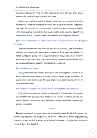 A Indisciplina na Sala de Aula
11
seus alunos através das fotos existentes nos livros de ponto para que desde as pri-
meiras aulas pudesse chamar os alunos pelo nome.
Raramente era visto na sala de professores. Entrava, trocava de livro de ponto e
desaparecia. Utilizava o tempo dos intervalos para escrever o sumário e certificar-se
que todos os materiais necessários à aula existiam e se encontravam funcionais.
Além disso, quando a campainha tocava, já na sala, abria a porta e aguardava a
chegada dos alunos. O trabalho na sala de aula tinha que começar de imediato.
José reunia semanalmente com cada um dos alunos dos cursos de educação e
formação
Enquanto coordenador dos cursos de educação e formação, José reunia sema-
nalmente com cada um dos alunos para os ajudar a reflectir sobre a actividade rea-
lizada, identificar o que de bom conseguiram construir e os pontos em que existiram
falhas que era preciso corrigir. Extraordinariamente reunia de imediato com o aluno
ou alunos envolvidos em situações de indisciplina ou violência.
Rosa iniciava aula no bar
Rosa, professora muito atenta e preocupada com as situações de carência e po-
breza, iniciava todas as semanas a primeira aula da manhã no bar, tomando o pe-
queno-almoço com os alunos. Só depois se dirigiam para a sala de aula e davam iní-
cio à actividade lectiva
Célia deixa os alunos na sala e vem para o corredor falar ao telemóvel
Célia utilizava com alguma frequência o laboratório de informática para realizar
as actividades com as suas turmas. Era frequente vê-la no corredor a falar ao tele-
móvel enquanto os alunos no meio do ruído e confusão realizavam trabalho utili-
zando o computador.
----- -----
Teresa era uma professora que raramente tinha problemas de disciplina. O cuidado colo-
cado na preparação da aula, a capacidade em prever as dificuldades dentro do grupo turma,
mantendo o mais possível os alunos em actividade, minorava as possibilidades de apareci-
mento de actos de indisciplina.
 