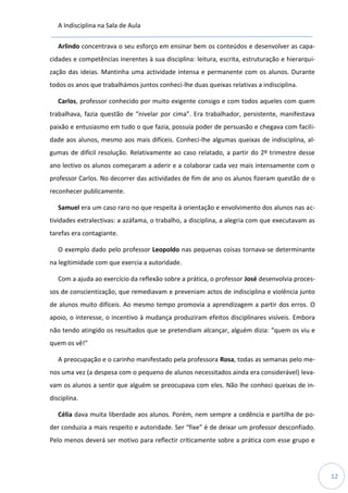 A Indisciplina na Sala de Aula
12
Arlindo concentrava o seu esforço em ensinar bem os conteúdos e desenvolver as capa-
cidades e competências inerentes à sua disciplina: leitura, escrita, estruturação e hierarqui-
zação das ideias. Mantinha uma actividade intensa e permanente com os alunos. Durante
todos os anos que trabalhámos juntos conheci-lhe duas queixas relativas a indisciplina.
Carlos, professor conhecido por muito exigente consigo e com todos aqueles com quem
trabalhava, fazia questão de “nivelar por cima”. Era trabalhador, persistente, manifestava
paixão e entusiasmo em tudo o que fazia, possuía poder de persuasão e chegava com facili-
dade aos alunos, mesmo aos mais difíceis. Conheci-lhe algumas queixas de indisciplina, al-
gumas de difícil resolução. Relativamente ao caso relatado, a partir do 2º trimestre desse
ano lectivo os alunos começaram a aderir e a colaborar cada vez mais intensamente com o
professor Carlos. No decorrer das actividades de fim de ano os alunos fizeram questão de o
reconhecer publicamente.
Samuel era um caso raro no que respeita à orientação e envolvimento dos alunos nas ac-
tividades extralectivas: a azáfama, o trabalho, a disciplina, a alegria com que executavam as
tarefas era contagiante.
O exemplo dado pelo professor Leopoldo nas pequenas coisas tornava-se determinante
na legitimidade com que exercia a autoridade.
Com a ajuda ao exercício da reflexão sobre a prática, o professor José desenvolvia proces-
sos de conscientização, que remediavam e preveniam actos de indisciplina e violência junto
de alunos muito difíceis. Ao mesmo tempo promovia a aprendizagem a partir dos erros. O
apoio, o interesse, o incentivo à mudança produziram efeitos disciplinares visíveis. Embora
não tendo atingido os resultados que se pretendiam alcançar, alguém dizia: “quem os viu e
quem os vê!”
A preocupação e o carinho manifestado pela professora Rosa, todas as semanas pelo me-
nos uma vez (a despesa com o pequeno de alunos necessitados ainda era considerável) leva-
vam os alunos a sentir que alguém se preocupava com eles. Não lhe conheci queixas de in-
disciplina.
Célia dava muita liberdade aos alunos. Porém, nem sempre a cedência e partilha de po-
der conduzia a mais respeito e autoridade. Ser “fixe” é de deixar um professor desconfiado.
Pelo menos deverá ser motivo para reflectir criticamente sobre a prática com esse grupo e
 
