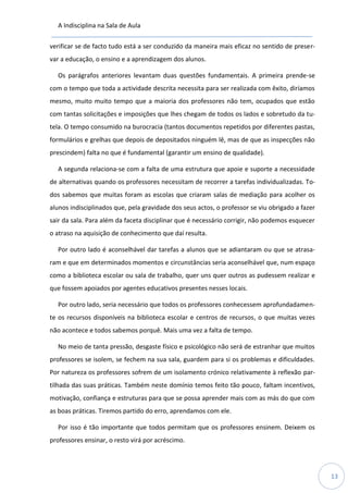 A Indisciplina na Sala de Aula
13
verificar se de facto tudo está a ser conduzido da maneira mais eficaz no sentido de preser-
var a educação, o ensino e a aprendizagem dos alunos.
Os parágrafos anteriores levantam duas questões fundamentais. A primeira prende-se
com o tempo que toda a actividade descrita necessita para ser realizada com êxito, diríamos
mesmo, muito muito tempo que a maioria dos professores não tem, ocupados que estão
com tantas solicitações e imposições que lhes chegam de todos os lados e sobretudo da tu-
tela. O tempo consumido na burocracia (tantos documentos repetidos por diferentes pastas,
formulários e grelhas que depois de depositados ninguém lê, mas de que as inspecções não
prescindem) falta no que é fundamental (garantir um ensino de qualidade).
A segunda relaciona-se com a falta de uma estrutura que apoie e suporte a necessidade
de alternativas quando os professores necessitam de recorrer a tarefas individualizadas. To-
dos sabemos que muitas foram as escolas que criaram salas de mediação para acolher os
alunos indisciplinados que, pela gravidade dos seus actos, o professor se viu obrigado a fazer
sair da sala. Para além da faceta disciplinar que é necessário corrigir, não podemos esquecer
o atraso na aquisição de conhecimento que daí resulta.
Por outro lado é aconselhável dar tarefas a alunos que se adiantaram ou que se atrasa-
ram e que em determinados momentos e circunstâncias seria aconselhável que, num espaço
como a biblioteca escolar ou sala de trabalho, quer uns quer outros as pudessem realizar e
que fossem apoiados por agentes educativos presentes nesses locais.
Por outro lado, seria necessário que todos os professores conhecessem aprofundadamen-
te os recursos disponíveis na biblioteca escolar e centros de recursos, o que muitas vezes
não acontece e todos sabemos porquê. Mais uma vez a falta de tempo.
No meio de tanta pressão, desgaste físico e psicológico não será de estranhar que muitos
professores se isolem, se fechem na sua sala, guardem para si os problemas e dificuldades.
Por natureza os professores sofrem de um isolamento crónico relativamente à reflexão par-
tilhada das suas práticas. Também neste domínio temos feito tão pouco, faltam incentivos,
motivação, confiança e estruturas para que se possa aprender mais com as más do que com
as boas práticas. Tiremos partido do erro, aprendamos com ele.
Por isso é tão importante que todos permitam que os professores ensinem. Deixem os
professores ensinar, o resto virá por acréscimo.
 