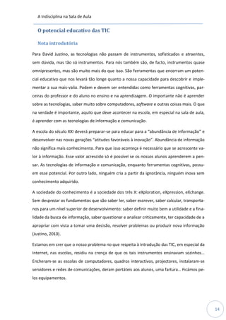 A Indisciplina na Sala de Aula
14
O potencial educativo das TIC
Nota introdutória
Para David Justino, as tecnologias não passam de instrumentos, sofisticados e atraentes,
sem dúvida, mas tão só instrumentos. Para nós também são, de facto, instrumentos quase
omnipresentes, mas são muito mais do que isso. São ferramentas que encerram um poten-
cial educativo que nos levará tão longe quanto a nossa capacidade para descobrir e imple-
mentar a sua mais-valia. Podem e devem ser entendidas como ferramentas cognitivas, par-
ceiras do professor e do aluno no ensino e na aprendizagem. O importante não é aprender
sobre as tecnologias, saber muito sobre computadores, software e outras coisas mais. O que
na verdade é importante, aquilo que deve acontecer na escola, em especial na sala de aula,
é aprender com as tecnologias de informação e comunicação.
A escola do século XXI deverá preparar-se para educar para a “abundância de informação” e
desenvolver nas novas gerações “atitudes favoráveis à inovação”. Abundância de informação
não significa mais conhecimento. Para que isso aconteça é necessário que se acrescente va-
lor à informação. Esse valor acrescido só é possível se os nossos alunos aprenderem a pen-
sar. As tecnologias de informação e comunicação, enquanto ferramentas cognitivas, possu-
em esse potencial. Por outro lado, ninguém cria a partir da ignorância, ninguém inova sem
conhecimento adquirido.
A sociedade do conhecimento é a sociedade dos três X: eXploration, eXpression, eXchange.
Sem desprezar os fundamentos que são saber ler, saber escrever, saber calcular, transporta-
nos para um nível superior de desenvolvimento: saber definir muito bem a utilidade e a fina-
lidade da busca de informação, saber questionar e analisar criticamente, ter capacidade de a
apropriar com vista a tomar uma decisão, resolver problemas ou produzir nova informação
(Justino, 2010).
Estamos em crer que o nosso problema no que respeita à introdução das TIC, em especial da
Internet, nas escolas, residiu na crença de que os tais instrumentos ensinavam sozinhos…
Encheram-se as escolas de computadores, quadros interactivos, projectores, instalaram-se
servidores e redes de comunicações, deram portáteis aos alunos, uma fartura… Ficámos pe-
los equipamentos.
 