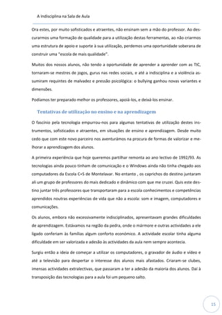 A Indisciplina na Sala de Aula
15
Ora estes, por muito sofisticados e atraentes, não ensinam sem a mão do professor. Ao des-
curarmos uma formação de qualidade para a utilização destas ferramentas, ao não criarmos
uma estrutura de apoio e suporte à sua utilização, perdemos uma oportunidade soberana de
construir uma “escola de mais qualidade”.
Muitos dos nossos alunos, não tendo a oportunidade de aprender a aprender com as TIC,
tornaram-se mestres de jogos, gurus nas redes sociais, e até a indisciplina e a violência as-
sumiram requintes de malvadez e pressão psicológica: o bullying ganhou novas variantes e
dimensões.
Podíamos ter preparado melhor os professores, apoiá-los, e deixá-los ensinar.
Tentativas de utilização no ensino e na aprendizagem
O fascínio pela tecnologia empurrou-nos para algumas tentativas de utilização destes ins-
trumentos, sofisticados e atraentes, em situações de ensino e aprendizagem. Desde muito
cedo que com este novo parceiro nos aventurámos na procura de formas de valorizar e me-
lhorar a aprendizagem dos alunos.
A primeira experiência que hoje queremos partilhar remonta ao ano lectivo de 1992/93. As
tecnologias ainda pouco tinham de comunicação e o Windows ainda não tinha chegado aos
computadores da Escola C+S de Montelavar. No entanto , os caprichos do destino juntaram
ali um grupo de professores do mais dedicado e dinâmico com que me cruzei. Quis este des-
tino juntar três professores que transportaram para a escola conhecimentos e competências
aprendidos noutras experiências de vida que não a escola: som e imagem, computadores e
comunicações.
Os alunos, embora não excessivamente indisciplinados, apresentavam grandes dificuldades
de aprendizagem. Estávamos na região da pedra, onde o mármore e outras actividades a ele
ligado conferiam às famílias algum conforto económico. A actividade escolar tinha alguma
dificuldade em ser valorizada e adesão às actividades da aula nem sempre acontecia.
Surgiu então a ideia de começar a utilizar os computadores, o gravador de áudio e vídeo e
até a televisão para despertar o interesse dos alunos mais afastados. Criaram-se clubes,
imensas actividades extralectivas, que passaram a ter a adesão da maioria dos alunos. Daí à
transposição das tecnologias para a aula foi um pequeno salto.
 