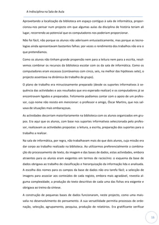 A Indisciplina na Sala de Aula
16
Aproveitando a localização da biblioteca em espaço contíguo à sala de informática, propor-
cionou-nos pensar num projecto em que algumas aulas da disciplina de história teriam ali
lugar, recorrendo ao potencial que os computadores nos poderiam proporcionar.
Não foi fácil, não porque os alunos não aderissem entusiasticamente, mas porque as tecno-
logias ainda apresentavam bastantes falhas: por vezes o rendimento dos trabalhos não era o
que pretendíamos.
Como os alunos não tinham grande propensão nem para a leitura nem para a escrita, resol-
vemos combinar os recursos da biblioteca escolar com os da sala de informática. Como os
computadores eram escassos (contávamos com cinco, seis, na melhor das hipóteses sete), o
projecto assentava na dinâmica do trabalho de grupo).
O plano de trabalho era minuciosamente preparado (desde os suportes informativos à se-
quência das actividades e aos resultados que era esperado realizar) e os computadores já se
encontravam ligados e preparados. Felizmente podíamos contar com o apoio de um profes-
sor, cujo nome não resisto em mencionar: o professor e amigo, Óscar Martins, que nos sal-
vava de situações mais embaraçosas.
As actividades decorriam maioritariamente na biblioteca com os alunos organizados em gru-
pos. Era aqui que os alunos, com base nos suportes informativos seleccionada pelo profes-
sor, realizavam as actividades propostas: a leitura, a escrita, preparação dos suportes para o
trabalho a realizar.
Na sala de informática, por regra, não trabalhavam mais do que dois alunos, cuja missão era
dar corpo ao trabalho realizado na biblioteca. Ao utilizarmos preferencialmente a combina-
ção do processamento de texto, da imagem e das bases de dados, estas actividades, embora
atraentes para os alunos eram exigentes em termos de raciocínio: o esquema da base de
dados obrigava ao trabalho de classificação e hierarquização da informação lida e analisada.
A escolha dos nomes para os campos da base de dados não era tarefa fácil; a selecção de
imagens para associar aos conteúdos de cada registo, embora mais agradável, revestia al-
guma complexidade; a produção do texto descritivo de cada uma das fichas era exigente e
obrigava ao treino da síntese.
A construção de pequenas bases de dados funcionaram, neste projecto, como uma mais-
valia no desenvolvimento do pensamento. A sua versatilidade permitia processos de orde-
nação, selecção, agrupamento, pesquisa, produção de relatórios. Era gratificante verificar
 