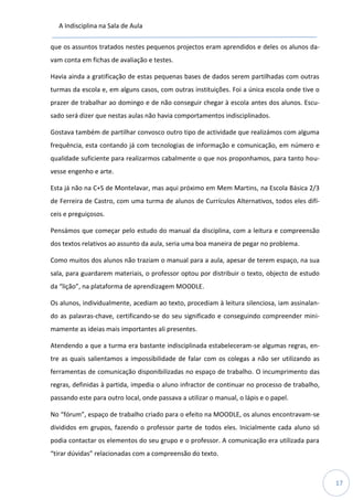 A Indisciplina na Sala de Aula
17
que os assuntos tratados nestes pequenos projectos eram aprendidos e deles os alunos da-
vam conta em fichas de avaliação e testes.
Havia ainda a gratificação de estas pequenas bases de dados serem partilhadas com outras
turmas da escola e, em alguns casos, com outras instituições. Foi a única escola onde tive o
prazer de trabalhar ao domingo e de não conseguir chegar à escola antes dos alunos. Escu-
sado será dizer que nestas aulas não havia comportamentos indisciplinados.
Gostava também de partilhar convosco outro tipo de actividade que realizámos com alguma
frequência, esta contando já com tecnologias de informação e comunicação, em número e
qualidade suficiente para realizarmos cabalmente o que nos proponhamos, para tanto hou-
vesse engenho e arte.
Esta já não na C+S de Montelavar, mas aqui próximo em Mem Martins, na Escola Básica 2/3
de Ferreira de Castro, com uma turma de alunos de Currículos Alternativos, todos eles difí-
ceis e preguiçosos.
Pensámos que começar pelo estudo do manual da disciplina, com a leitura e compreensão
dos textos relativos ao assunto da aula, seria uma boa maneira de pegar no problema.
Como muitos dos alunos não traziam o manual para a aula, apesar de terem espaço, na sua
sala, para guardarem materiais, o professor optou por distribuir o texto, objecto de estudo
da “lição”, na plataforma de aprendizagem MOODLE.
Os alunos, individualmente, acediam ao texto, procediam à leitura silenciosa, iam assinalan-
do as palavras-chave, certificando-se do seu significado e conseguindo compreender mini-
mamente as ideias mais importantes ali presentes.
Atendendo a que a turma era bastante indisciplinada estabeleceram-se algumas regras, en-
tre as quais salientamos a impossibilidade de falar com os colegas a não ser utilizando as
ferramentas de comunicação disponibilizadas no espaço de trabalho. O incumprimento das
regras, definidas à partida, impedia o aluno infractor de continuar no processo de trabalho,
passando este para outro local, onde passava a utilizar o manual, o lápis e o papel.
No “fórum”, espaço de trabalho criado para o efeito na MOODLE, os alunos encontravam-se
divididos em grupos, fazendo o professor parte de todos eles. Inicialmente cada aluno só
podia contactar os elementos do seu grupo e o professor. A comunicação era utilizada para
“tirar dúvidas” relacionadas com a compreensão do texto.
 