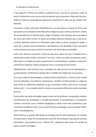 A Indisciplina na Sala de Aula
18
A fase seguinte consistia em escolher as palavras-chave, inseri-las em pequenas caixas de
texto e relacioná-las umas com as outras através de setas (utilizavam o Microsoft Word ins-
talado em todos os computadores) explicando o significado de cada uma das relações esta-
belecidas.
Terminada a tarefa, cada aluno disponibilizava o seu documento no espaço do fórum para
que pudesse ser analisado e comentado pelos colegas de grupo. A ideia consistia em, através
da coordenação de um chefe de grupo, chegar à proposta única do grupo, para que pudesse
ser visível para toda a turma. Em abono da verdade, devemos confessar que se até ao do-
cumento individual, embora com dificuldade, quase todos os alunos conseguiram chegar, a
partir daí, e porque somos persistentes e não desistimos com facilidade, foram necessárias
muitas tentativas para que os alunos concluíssem com êxito todas as actividades.
Como nota, devemos acrescentar o facto de cada aluno, apesar de estar a trabalhar com o
computador e poder aceder a dicionários “em linha”, tinha a seu lado um dicionário escolar.
Mais tarde, e à medida que estes procedimentos se automatizavam, passámos a utilizar fer-
ramentas de criação de “mapas conceptuais” para a construção do documento.
Habitualmente a aula terminava com a avaliação que cada um fazia do seu desempenho e,
quando possível, manifestavam opinião sobre o trabalho dos colegas dos outros grupos.
Se, no que respeita à aprendizagem, a melhoria não foi significativa, o mesmo já não se pode
dizer da indisciplina, essa diminuiu notoriamente. Também será fácil perceber as razões do
fraco efeito no rendimento académico, já que, terminada a tarefa, estes alunos “entravam
noutra onda”… E se o trabalho não for contínuo e persistente dificilmente surtirá resultados
positivos.
É justo referir que estas actividades exigem muito mais do professor: a preparação cuidada e
pormenorizada das actividades; a atenção permanente à monotorização, o acompanhar,
orientar e reorientar, torna o trabalho desgastante e requer muito mais competência, quer
no domínio da didáctica, quer no do conhecimento das tecnologias e dos conteúdos discipli-
nares e interdisciplinares.
Como sentimos as grandes dificuldades de utilização das TIC pelos professores em contexto
de sala de aula, e tendo em funcionamento cursos CEF de Instalação e Operação de Sistemas
Informáticos, cedo decidimos criar a “Oficina TIC”, integrando estes alunos em equipas de
apoio e suporte tecnológico.
 
