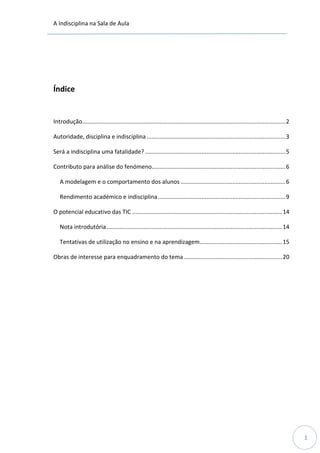 A Indisciplina na Sala de Aula
1
Índice
Introdução..............................................................................................................................2
Autoridade, disciplina e indisciplina ......................................................................................3
Será a indisciplina uma fatalidade? .......................................................................................5
Contributo para análise do fenómeno...................................................................................6
A modelagem e o comportamento dos alunos .................................................................6
Rendimento académico e indisciplina...............................................................................9
O potencial educativo das TIC .............................................................................................14
Nota introdutória.............................................................................................................14
Tentativas de utilização no ensino e na aprendizagem...................................................15
Obras de interesse para enquadramento do tema.............................................................20
 
