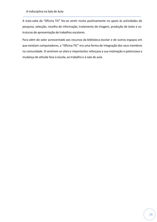 A Indisciplina na Sala de Aula
19
A mais-valia da “Oficina TIC” fez-se sentir muito positivamente no apoio às actividades de
pesquisa, selecção, recolha de informação, tratamento de imagem, produção de texto e es-
truturas de apresentação de trabalhos escolares.
Para além do valor acrescentado aos recursos da biblioteca escolar e de outros espaços em
que existiam computadores, a “Oficina TIC” era uma forma de integração dos seus membros
na comunidade. O sentirem-se úteis e importantes reforçava a sua motivação e potenciava a
mudança de atitude face à escola, ao trabalho e à sala de aula.
 
