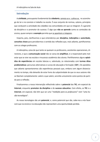 A Indisciplina na Sala de Aula
2
Introdução
A civilidade, pressuposto fundamental da cidadania, semeia-se e cultiva-se, no aconche-
go do lar e no convívio e trabalho na escola. É esse conjunto de normas, valores, princípios
que conduzem a actividade dos cidadãos nas comunidades em que se integram. É o garante
da disciplina e o promotor do sucesso. É algo que não se aprende como os conteúdos do
ensino, quase sempre o exemplo permite que se apanhem e integrem.
Importa, pois, clarificarmos o que entendemos por disciplina, indisciplina e autoridade,
conceitos chave para percebermos o sentido das reflexões que, mais adiante, partilharemos
com os colegas professores.
A indisciplina, coisa de que tanto se queixam os professores, assistentes operacionais, di-
rectores, e que a comunicação social não se cansa de amplificar, é a responsável pelo mal-
estar que se vive nas escolas e insucesso académico dos alunos. Partilharemos alguns episó-
dios de experiências em escolas básicas e, sobretudo, os relacionados com turmas ditas
problemáticas: percursos alternativos e cursos de educação e formação ( CEF ). Os episódios
que adiante apresentaremos são experiências pessoais que, embora com algum distancia-
mento no tempo, não deixarão de estar livres da subjectividade de que os seus autores não
se libertam completamente: valem o que valem, servirão unicamente como pontos de parti-
da para a reflexão.
Finalizaremos a nossa intervenção reflectindo sobre o potencial das TIC, em especial da
Internet, enquanto promotor da disciplina e do sucesso educativo. Com efeito, as TIC e a
Internet, em especial, não têm que ser uma “maldição para os professores” nem “uma ilu-
são tecnológica”.
As novas tecnologias são um potencial, e, como potencial que são, cabe-nos a nós fazer
com que no ensino e na educação não representem uma oportunidade perdida.
 