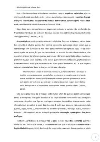 A Indisciplina na Sala de Aula
4
Hoje, é fundamental que entendamos os valores como o respeito e a disciplina, não co-
mo imposições das sociedades e dos regimes autoritários, mas enquanto requisitos de orga-
nização e sobrevivência das sociedades livres e democráticas. Sem disciplina não há liber-
dade, sem liberdade não há democracia (Guinote, 2014).
Além disso, estes comportamentos devem ser avaliados e punidos não em função das
fragilidades individuais de cada um dos seus autores, mas sobretudo pela gravidade do(s)
acto(s) praticado(s) (Mónica, 2014).
A autoridade do professor exige respeito e disciplina. Sobre os professores parece desa-
bar o mundo: é a tutela que não lhes confere autonomia, que parece não os apoiar, que os
sobrecarrega com burocracia e lhes altera constantemente as regras do jogo; são os pais e
encarregados de educação que frequentemente os acusam de não saberem educar, não
quererem ensinar, de faltarem quando querem, de não terem autoridade; são os media que
preferem divulgar casos picantes, como alunos que batem em professores, professores que
batem em alunos, aluno que ataca com facas, aluna que foi violada etc. etc.. A este respeito
vejamos o desabafo de David Justino, ex-ministro da educação:
“O jornalismo de casos e de polémicas instalou-se, as notícias tendem a privilegiar o
insólito, os dramas pessoais, o espalhafato previamente preparado para atrair as câ-
maras. A violência e a indisciplina que sempre existiram ganham agora foros de escân-
dalo público por cada caso que salta para as páginas dos jornais ou para o ecrã da tele-
visão. Multiplicam-se os fóruns onde todos opinam sobre o que não sabem” (Justino,
2010).
Esta exposição pública do professor, onde muitos falam do que não sabem vem desgas-
tando e denegrindo a imagem da escola e do corpo docente e minando o seu prestígio e
autoridade. Os países que figuram nos lugares cimeiros dos rankings internacionais, todos
eles valorizam a escola e o papel dos docentes. É assim que acontece nos países orientais
(Coreia, Japão, China…), mas também no Ocidente (Finlândia, Noruega, Suécia, República
Eslovaca…). O sucesso da escola e do país passa pela valorização e prestígio da função do
professor.
Também é verdade que o professor não se pode escudar no poder, ou mando que lhe é
conferido pela função que exerce, a sua autoridade tem que se alicerçar na competência e
legitimidade (Morgado, 2010). Por isso é tão importante o exemplo da sua conduta, a sólida
 