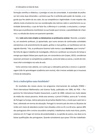A Indisciplina na Sala de Aula
5
formação científica e didáctica, o prestígio no seio da comunidade. A autoridade do profes-
sor tem estas duas dimensões: a primeira que lhe é conferida pelo poder de mandar, a se-
gunda que lhe advém do seu valor, da sua competência e legitimidade. A este respeito não
adianta muito envolvermo-nos nas considerações dos teóricos sobre o autoritarismo ou au-
toridade democrática, o que de facto faz a diferença é a vontade, o entusiasmo, a compe-
tência que os professores manifestam na sua função que é ensinar, a possibilidade de o faze-
rem, e a atitude dos alunos em quererem aprender.
Sim, tudo seria mais simples se deixássemos os professores ensinar. Recordo, a propósi-
to, um excelente professor, já aposentado, que numa semana de continuadas actividades
extralectivas e de preenchimento de papéis, grelhas e mais grelhas, se manifestava com de-
sagrado dizendo: “nós, os professores fazemos tudo menos o que devíamos, que é ensinar”.
Na linha de alguns trabalhos de investigação, referia-se o professor ao consumo de tempo e
energia que depois faltava para aquilo que, em consonância com (Lopes, 2013), considerava
essencial: promover as competências académicas, acima de todas as outras, a tarefa de inte-
resse vital e estratégico nas salas de aula.
Como veremos mais adiante, se é certo que a indisciplina perturba o ensino e a aprendi-
zagem (não há aprendizagem académica sem ensino), não é menos verdade que o insucesso
é fonte de indisciplina.
Será a indisciplina uma fatalidade?
Os resultados dos nossos alunos nos programas internacionais de avaliação (TIMSS –
Third International Mathematics and Science Study, publicados em 1996; do PISA – Pro-
gramme for International Student Assessment, a partir de 2000, colocam-nos muito abaixo
da média dos nossos parceiros. Ainda esta semana, o jornal O Público, acerca de “o retrato
de Portugal na Europa, noticia pela pena da jornalista Natália Faria, o muito que o país tem a
fazer, sobretudo em termos de educação. Portugal é o terceiro país de entre os 28 países da
União com níveis de abandono escolar mais elevados; entre os 25 e os 64 anos, apenas 40%
dos portugueses têm o ensino secundário completo; trabalhamos muito mais horas, porém,
estamos em 21.º lugar em termos de produtividade e, na opinião da autora, isso deve-se às
baixas qualificações dos portugueses. Quando constatamos que quase 71% dos trabalhado-
 