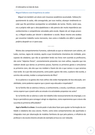 A Indisciplina na Sala de Aula
8
Miguel faltava com frequência às aulas
Miguel era também um aluno com insucesso académico acumulado. Faltava fre-
quentemente às aulas, não conseguindo, por esse motivo, alcançar rendimento es-
colar que lhe permitisse acompanhar as actividades da turma. Porém, neste caso,
era a própria mãe que o desculpabilizava e não parecia dar muita importância aos
conhecimentos e competências veiculados pela escola. Depois de um longo proces-
so, o Miguel acabou por desistir e abandonar a escola. Nesse mesmo ano acabou
por encontrar trabalho numa mercearia, mas como o trabalho era difícil e pesado
preferiu despedir-se e ir para casa.
----- -----
Muitos dos comportamentos humanos, sobretudo os que se relacionam com valores, ati-
tudes, normas, regras de conduta, aquilo a que inicialmente chamámos de civilidade, pres-
suposto da cidadania, que não se aprendem lendo nos livros nem ouvindo os professores,
são como “objectos físicos”, constantemente presentes nos mais velhos, naqueles que nos
rodeiam desde que damos os primeiros passos, fazemos os primeiros gestos e articulamos
os primeiros sons; são eles que nos moldam e fazem de nós o que somos e o que seremos
mais tarde. Se o pai não está presente, como pode o gesto não visto, a palavra não ouvida, o
carinho não sentido, moldar o comportamento do filho?
Se as palavras e os gestos dos mais velhos não estão impregnados de boa educação, sen-
sibilidade, como podemos esperar que o jovem seja educado e respeitador?
Se na família não se valoriza a leitura, o conhecimento, a escola, o professor, como pode-
remos esperar que o jovem adira ao estudo e às actividades propostas nas aulas?
Se na família não se valoriza o valor do trabalho (não necessariamente do emprego), o es-
forço e persistência para conseguir atingir os objectivos, como esperaremos que o aluno não
sucumba às primeiras dificuldades?
Aqui a família é a chave. A escola pode e tudo deve fazer para ajudar na formação da civi-
lidade e cidadania dos seus alunos. Porém, como estes comportamentos são apanhados e
integrados mais por observação de modelos familiares do que pela palavra, a influência do
professor e da escola (mesmo através do exemplo) arrisca-se a ser reduzida.
 
