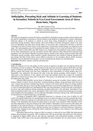 Journal of Education and Practice www.iiste.org
ISSN 2222-1735 (Paper) ISSN 2222-288X (Online)
Vol.4, No.15, 2013
87
Indiscipline, Parenting Style and Attitude to Learning of Students
in Secondary Schools in Uyo Local Government Area of Akwa
Ibom State, Nigeria
Dr. (Mrs) Udeme A. Umo
Department Of Educational Foundations, Guidance And Counselling, University Of Calabar
P.M.B 1115 (UPO), Calabar.
Email: udemeakanumo@yahoo.com
Abstract
The study was designed to examine the factors responsible for indiscipline among secondary school students and
the need for stakeholders in education to find the solution to the problems of indiscipline in schools. Indiscipline
behaviour appears to be endemic in schools in recent times, being manifested by students at all levels
particularly among secondary school students. The social problem of juvenile delinquency which is the main
cause of indiscipline has eaten deep into the fabrics of our society like a cankerworm and there is need for
something to be done to rid the society of this cankerworm. Ex-post facto research design was employed in the
study. The study population was all Government Secondary Schools in Uyo Local Government Area of Akwa
Ibom State which is about 5000, and 1000 students were sampled from this population using random sampling
for the study. Questionnaires were the instrument used for data collection. Data collected were analyzed using
population t-test and Pearson Moment Correlation analysis. Results of the analysis showed among others that
indiscipline among secondary school students is greatly influenced by their attitude to learning, parental style,
peer groups and other factors and to ensure effective education in our secondary schools, all the necessary
hindrances must be addressed from the grass roots by ensuring that the students are well disciplined.
Keywords: indiscipline, students, solutions, parenting style
1. Introduction
Before the Nigerian civil war, the quality of school system as regards to discipline was very high up till the end
of Nigerian civil war in January, 1970. Most schools in the past were missionary schools where there was high
degree of harmony and discipline among the stakeholders which cuts across kindergarten to the University.
Moreso, parents and teacher were then more dedicated to their responsibility of raising children than now.
Regrettably, now indiscipline has become the order of the day among secondary school students. A close
observation of the behaviour of the students will reveal that students neither have respect for constituted
authorities in school nor for school rules or regulation. They prefer to do things their own way without minding
the implications (Abi, 1999).
Zubaida (2009) identifies various forms of indiscipline among the secondary school students such as
truancy, lateness to school, cultism, drug abuse, insulting/assaulting, stealing, rioting and many other anti-social
vices. Truancy has becomes a problem that parents in almost every family and all school are facing. Students
often wander rather than go to school and they engage themselves in most unbecoming behaviours. Delinquency
is a form of indiscipline behaviour and Ntukidem (1987) says that indiscipline in itself is the state of disregard to
lay down rules and regulations thereby producing disorderly behaviour in the individual. According to him,
much as discipline requires self control, indiscipline is lack of self control, restraint and unwillingness to comply
with intelligent rules and regulations. He also adds that indiscipline eliminates training of the mind and character
for the productive or orderly behaviour in an individual.
According to Isangedihi (2007), indiscipline behaviour is a measure of one’s loss of ability for self
control. He explains further that, it is susceptibility of one to act ultra-vires and in ways that contradict the norms
and standard of behaviour expected of a reasonable person in the society. To Durajaiya (1980) indiscipline is the
absence of the atmosphere that favours the achievement of set goals of an institution while Ntukidem (1981)
describes indiscipline as the poor training of the mind. Student’s indiscipline involves activities that neglect the
principles of the order and decency. It incorporates such acts as examination malpractices, lateness to school,
loitering in school during school hours, improper dressing, lack of respect to constituted authorities, dishonesty,
eating in class, sleeping in class, littering the school compound, hooliganism, noise making in class, bulling and
others (Erojikwe 2002).
Indiscipline behaviour has a negative effect on students as observed by Jones (2005) that indisciplined
students always perform very poorly. This according to him, they do not use their time judiciously. This position
is supported by Ogbiji (2004) when he says that any organization with indisciplined members is bound to
crumble. Natty (1999), calls on the education stakeholders to ensure discipline into our school system. In order
 