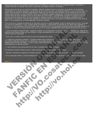 amiga, Mel se fijó en que aquellos cambios tenían una cadencia, un patrón fijo que le resultaba familiar. La sureña no
necesitó descifrar el mensaje morse para comprender que alguien subía por la escalera.
Dando gracias al cielo por su memoria fotográfica, Melinda recapacitó sobre la estructura de la planta. Se encontraba
exactamente en la cuarta habitación a la derecha del ala norte de la casa. Las escaleras estaban a unos cincuenta pies y la
mayor parte del pasillo se divisaba perfectamente desde los dos últimos tramos de éstas, así que disponía de muy poco
tiempo para encontrar un buen escondite. Seguir en la habitación quedaba descartado: no creía que esconderse tras las
cortinas diese tan buen resultado como en las novelas de Conan Doyle y, sencillamente, Gurgham no parecía el tipo de
hombre que barre bajo la cama. Si se encaminaba a cualquier puerta en dirección a las escaleras, probablemente la
descubrirían y en dirección contraria sólo quedaba lo que Mel suponía que, de acuerdo a la distribución de la casa, sería el
baño y una trampilla que, con toda seguridad, conducía al desván...
Tras cerrar de un empujón la puerta de su dormitorio tras de sí, Harold Gurgham arrojó su abrigo sobre la cama y encendió
las luces de la habitación. A unas cuantas yardas de distancia, y plenamente convencida de que debía estar pagando un
karma a un ritmo acelerado, Janice Covington saltó en plancha a por sus prismáticos rezando porque la segunda silueta de la
habitación no fuese la de cierta sureña que, de no ser por su culpa, probablemente ahora estaría haciendo punto de cruz.

V
FA ER
ht
N SI
tp F Ó
:// IC N
V
ht O E O
tp .c N RI
:// os ES G
vo a P IN
.h te AÑ AL
ol ca O ,
.e .c L
s o
m

- ¿Crees que alguien sospecha algo?- preguntó Gurgham con brusquedad a la persona que lo acompañaba que, después de
deshacerse del pesado abrigo gris que llevaba, lo colgó ordenadamente en uno de los percheros que Mel había catalogado de
crimen contra la humanidad.
- No lo creo. Le conté a todo el mundo lo que me ordenaste que dijese.

- ¿Y nadie hizo preguntas molestas? - Gurgham estaba ahora sentado sobre la cama, pero Janice no podía verlo. Se
encontraba totalmente tapado por su interlocutor, que estaba apoyado de espaldas a la ventana. Ahora, sin abrigo, parecía
bastante más menudo que antes - Lo de la visita a esos oportunos parientes lejanos no pareció funcionar muy bien con esa
entrometida de la casa de enfrente.
- ¿Y qué importa lo que piense ella? No es como si pudiese hacer nada al respecto.

Fue entonces cuando la figura se giró y Janice sintió que los ojos se le salían de las órbitas.

- Está bien. Recuerda no dejarte ver durante unos días. No tengo ni que decirte que no te conviene hacerme enfadar.

- No te preocupes Harold.- murmuró Marjorie Gurgham mientras corría las cortinas de la ventana. -Haré lo que tú digas.
 

Sigue -->

 