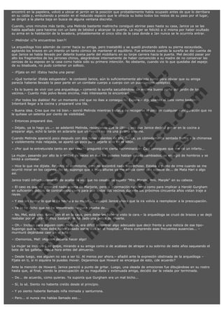 encontró en la papelera, volvió a ubicar el jarrón en la posición que probablemente había ocupado antes de que lo derribara
en su caída y, embutiendo a presión en el reducido espacio que le ofrecía su bolso todos los restos de su paso por el lugar,
se dirigió a la planta baja en busca de alguna ventana discreta.
Cuando, unos minutos más tarde, una Melinda bastante maltrecha consiguió abrirse paso hasta su casa, Janice ya se las
había apañado para hacerse con un bate de béisbol y alcanzar la puerta. La mujer se felicitó a sí misma por haber ocultado
su arma en la habitación de la lavadora, probablemente el único sitio de la casa donde a Jan nunca se le ocurriría entrar.
– ¡Melinda! ¡¿Te encuentras bien?!
La arqueóloga hizo ademán de correr hacia su amiga, pero trastabilló y se quedó pivotando sobre su pierna escayolada,
agitando los brazos en un intento un tanto cómico de mantener el equilibrio. Fue entonces cuando la sureña se dio cuenta de
que Janice se había llevado por delante buena parte del mobiliario en su torpe carrera hacia la puerta. Mel decidió pasar por
alto los fragmentos de los jarrones chinos, alegrándose internamente de haber convencido a su madre de no conservar las
cenizas de su esposo en la casa como había sido su primera intención. No obstante, cuando vio lo que quedaba del espejo
de su bisabuela, no pudo contener un sollozo.

V
FA ER
ht
N SI
tp F Ó
:// IC N
V
ht O E O
tp .c N RI
:// os ES G
vo a P IN
.h te AÑ AL
ol ca O ,
.e .c L
s o
m

– ¡Fíjate en mí! ¡Estoy hecha una pena!

– ¡Qué tontería! ¡Estás estupenda!– le contestó Janice, aún lo suficientemente aliviada como para obviar que su amiga
parecía haberse llevado la peor parte en un combate cuerpo a cuerpo con un puercoespín epiléptico.
– Es lo bueno de vivir con una arqueóloga.– comentó la sureña sacudiéndose de encima buena parte del jardín de los
vecinos.– Cuanto más polvo lleves encima, más interesante te encontrará.
– ¡Por todos los diablos! Por un momento creí que no ibas a conseguirlo. Espera.– dijo usando el bate como bastón–
Intentaré llegar a la cocina y prepararé una tila.

– Buena idea. Creo que me irá bien.– sonrió Melinda mientras trataba de recogerse el pelo en cualquier configuración que no
le quitase un setenta por ciento de visibilidad.
– Entonces prepararé dos.

– Déjalo, ya lo hago yo...– se adelantó Melinda, recordando que la última vez que Janice decidió entrar en la cocina a
preparar algo, echó la tarde en aclararle que un repollo no era una gallina enorme.

Cuando Melinda apareció poco después con dos tazas calientes de tila, Janice, ya cómodamente sentada frente a la chimenea
y visiblemente más relajada, se apartó un poco para dejarle sitio en el sillón.
– ¿Por qué te entretuviste tanto en esa casa?– preguntó con cierta recriminación– Casi consigues que me dé un infarto...
La mujer, pasando por alto la infinidad de veces en que los papeles habían estado cambiados, se encogió de hombros y se
limitó a contestar.
– Hice lo que me dijiste. Registré el dormitorio, pero no encontré nada sospechoso. Estaba a punto de irme cuando se me
ocurrió mirar en los cajones. No sé, supongo que a esas alturas ya me sentía como una especie de... de Mata Hari o algo
así.
Janice trató infructuosamente de acallar la voz que no cesaba de repetir "Mrs. Marple, mrs. Marple" en su cabeza.

– El caso es que no encontré nada acerca de Marjorie, pero sí información suficiente como para implicar a Harold Gurgham
en suficientes delitos de contrabando como para que todos sus vecinos durante los próximos cincuenta años vistan traje a
rayas.
– Y eso sin contar lo que le ha hecho a su mujer...– escupió Janice ahora que la ira volvía a reemplazar a la preocupación.
– Ya te he dicho que no he encontrado ninguna prueba de...

– No, Mel, está viva. Entró con él en la casa, pero deberías haberle visto la cara.– la arqueóloga se cruzó de brazos y se dejó
resbalar por el sofá– El muy bastardo le ha dado una paliza de muerte.
– Oh.– Incluso para alguien como Melinda, era difícil encontrar algo adecuado que decir frente a una noticia de ese tipo–
Supongo que entonces debe haber pasado estos días en el hospital... Ahora comprendo esas frecuentes ausencias... –
murmuró dejándose caer en el sofá.
– ¡Demonios, Mel! ¡Alguien debería hacer algo!

La mujer se incorporó de golpe, mirando a su amiga como si de acabase de atrapar a su sobrino de siete años saqueando el
bote de las galletas media hora antes del almuerzo.
– Desde luego, ese alguien no vas a ser tú. Al menos por ahora.– añadió ante la expresión obstinada de la arqueóloga –
Fíjate en ti, si ni siquiera te puedes mover. Dejaremos que Howard se encargue de esto, ¿de acuerdo?
Ante la mención de Howard, Janice pareció a punto de gritar. Luego, una oleada de emociones fue dibujándose en su rostro
hasta que, al final, viendo la preocupación de su magullada y extenuada amiga, decidió dar la velada por terminada.
– De... de acuerdo, como quieras. Ya suponía que Gurgham era un mal bicho...
– Sí, lo sé. Siento no haberte creído desde el principio.
– Y yo siento haberte llamado niña mimada y santurrona.
– Pero... si nunca me habías llamado eso...

 