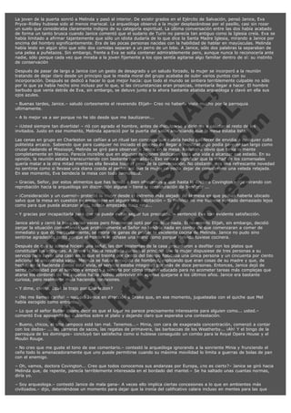 La joven de la puerta sonrió a Melinda y pasó al interior. De existir grados en el Ejército de Salvación, pensó Janice, Eva
Pryce–Ridley hubiese sido al menos mariscal. La arqueóloga observó a la mujer desplazándose por el pasillo, casi sin rozar
un suelo que consideraba claramente indigno de su categoría espiritual. La última conversación entre las dos había acabado
de forma un tanto brusca cuando Janice comentó que el sudario de Turín no parecía tan antiguo como la Iglesia creía. Eva se
había limitado a afirmar tajantemente que sólo un idiota dudaría de lo que dice la Santa Madre Iglesia, mirando a Janice por
encima del hombro significantemente. Era de las pocas personas nacidas con la habilidad de hablar en mayúsculas. Melinda
había leido en algún sitio que sólo dos comidas separan a un perro de un lobo. A Janice, sólo dos palabras la separaban de
una pelea a puñetazos. Sin embargo, frente a Eva se solía contener admirablemente pero, aunque nunca lo reconocería ante
nadie, sólo porque cada vez que miraba a la joven fijamente a los ojos sentía agitarse algo familiar dentro de sí: su instinto
de conservación

V
FA ER
ht
N SI
tp F Ó
:// IC N
V
ht O E O
tp .c N RI
:// os ES G
vo a P IN
.h te AÑ AL
ol ca O ,
.e .c L
s o
m

Después de pasar de largo a Janice con un gesto de desagrado y un saludo forzado, la mujer se incorporó a la reunión
tratando de dejar claro desde un principio que la media moral del grupo acababa de subir varios puntos con su
incorporación. Después se dedicó a hacer lo que mejor hacía: que todo el mundo se sintiera terriblemente culpable no sólo
por lo que ya había hecho sino incluso por lo que, si las circunstancias eran propicias, intentaría llegar a hacer. El hombre
barbudo que venía detrás de Eva, sin embargo, se detuvo junto a la ahora bastante abatida arqueóloga y clavó en ella sus
ojos azules.
– Buenas tardes, Janice.– saludó cortesmente el reverendo Elijah– Creo no haberla visto mucho por la parroquia
ultimamente.
– A lo mejor va a ser porque no he ido desde que me bautizaron...

– ¡Usted siempre tan divertida! – rió con agrado el hombre, antes de disculparse y dirigirse a saludar al resto de los
invitados. Justo en ese momento, Melinda apareció por la puerta del salón anunciando que la mesa estaba lista.

Las cenas en grupo en Charleston se ceñían a un ritual tan complejo que habría hecho palidecer de envidia a cualquier culto
politeísta arcaico. Sabiendo que para cualquier no iniciado el proceso de llegar a masticar algo podía parecer tan largo como
cruzar nadando el Mississipi, Melinda se giró para observar a Janice en la mesa. Resultaba obvio que tenía la mente
completamente en blanco. Parecía increíble que en algunas religiones dedicasen toda una vida a alcanzar ese estado. En su
opinión, la reunión estaba transcurriendo con bastante normalidad. Eso venía a significar que la mitad de los comensales
quería matar a la otra mitad mientras ella llevaba todo el peso de la conversación. No obstante, era una refrescante novedad
no sentirse como si llevase una diana cosida al pecho, así que la mujer no podía dejar de considerarlo una velada relajada.
En ese momento, Eva bendecía la mesa con toda formalidad.
– Gracias, Señor, por estos alimentos que has tenido a bien ofrecernos y que hasta la doctora Covington –dijo mirando con
reprobación hacia la arqueóloga sin discrección alguna – tiene la consideración de bendecir ...
– ¡Consideración y un cuerno!– protestó la mujer desde el extremo más alejado de la mesa en que podían haberla ubicado
salvo que la mesa en cuestión se encontrase en alguna otra habitación – Si Melinda no me hubiese sentado demasiado lejos
como para que pueda alcanzar algo, habría empezado hace rato...
– Y gracias por incapacitarla para que no pueda evitar seguir tus preceptos. – sentenció Eva con evidente satisfacción.

Janice abrió y cerró la boca varias veces pero finalmente optó por no decir nada. El reverendo Elijah, sin embargo, decidió
zanjar la situación comentando que probablemente el Señor no tendría nada en contra de que comenzaran a comer de
inmediato y que él, particularmente, se moría de ganas de probar la excelente cocina de Melinda. Janice no pudo sino
sentirse agradecida tanto porque el hombre le echase una mano como porque Melinda tuviese cocinera.
Después de que la sureña hiciese una señal, las dos asistentas de la casa procedieron a desfilar con los platos que
constituían los entrantes. A Janice le había resultado curioso al principio que la mujer dispusiese de tres personas a su
servicio para llevar una casa en la que el treinta por ciento del tiempo habitaba una única persona y un cincuenta por ciento
adicional se encontraba vacía. Melinda se había encogido de hombros, replicando que eran cosas de su madre y que, de
hecho, en la hacienda donde ésta vivía, el servicio estaba integrado por más de doce personas. Entonces, Janice dejó de
sentir curiosidad por el servicio y empezó a sentirla por cómo alguien educado para no acometer tareas más complejas que
atarse los cordones de los zapatos había podido sobrevivir sin apenas quejarse a los últimos años. Janice era bastante
curiosa, pero realmente mala haciendo conexiones.
– Y dime, cariño, ¿qué te trajo por Charleston?

– ¡No me llames cariño! – escupió Janice en dirección a Drake que, en ese momento, jugueteaba con el quiche que Mel
había escogido como entrante.
– Lo que el señor Butler quiere decir es que el lugar no parece precisamente interesante para alguien como... usted.–
comentó Eva apoyando los cubiertos sobre el plato y dejando claro que esperaba una contestación.

– Bueno, chicos, el sitio tampoco está tan mal. Tenemos...– Minia, con cara de exagerada concentración, comenzó a contar
con los dedos– ... las carreras de sacos, las regatas de primavera, las barbacoas de los Weatherby... ¡Ah! Y el bingo de la
parroquia de los domingos– concluyó tan satisfecha como si hubiese conseguido un combo para la Royal Opera House y el
Moulin Rouge.
– No creo que me guste el tono de ese comentario.– contestó la arqueóloga ignorando a la sonriente Minia y frunciendo el
ceño todo lo amenazadoramente que uno puede permitirse cuando su máxima movilidad lo limita a guerras de bolas de pan
con el enemigo.
– Oh, vamos, doctora Covington... Creo que todos conocemos sus andanzas por Europa, ¿no es cierto?– Janice se giró hacia
Melinda que, de repente, parecía terriblemente interesada en el bordado del mantel.– Se ha saltado unas cuantas normas,
diría yo.
– Soy arqueologa.– contestó Janice de mala gana– A veces ello implica ciertas concesiones a lo que en ambientes más
civilizados.– dijo, deteniéndose un momento para dejar que la ironía del calificativo calara incluso en mentes para las que

 