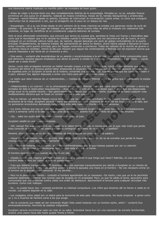 una lobotomía habría implicado un martillo pilón– se considera de buen gusto.
– Antes de viajar a Europa tenía una idea completamente distinta de la arqueología. Pensaba en, no se, estudiar frescos
primitivos en una cueva en el desierto, rodeada de música romántica, mesas de té, tiendas blanquísimas y aristócratas
húngaros. –sonrió Melinda desde su asiento, tratando de interrumpir la conversación cuanto antes. Lo único que consiguió
interrumpir fue la respiración a Jan, que se atragantó con el pavo en un ataque de risa.
– Arqueología.– rió a su vez Drake desde el otro extremo de la mesa mientras se echaba una generosa ración de puré de
patatas.– Es gracioso. Si en lugar de trabajar con gente que lleva muerta miles de años lo hicieseis con cadáveres más
recientes, en lugar de científicos se os consideraría vulgares ladrones de tumbas.

V
FA ER
ht
N SI
tp F Ó
:// IC N
V
ht O E O
tp .c N RI
:// os ES G
vo a P IN
.h te AÑ AL
ol ca O ,
.e .c L
s o
m

Ante el poco afortunado comentario, que provocó que Janice se pusiese gris, apretase la mesa con fuerza y mascullara algo
como que le recordasen que no le vaciase los bolsillos cuando lo estrangulase una vez estuviera en pie de nuevo, la cena
prosiguió en un incómodo silencio hasta que, de repente, alguien descargó una serie de golpes contundentes en la puerta
principal. Probablemente, de haberse tratado del apartamento de Janice en Boston, ahora habría pasado a llamarse el hueco
antes conocido como puerta principal, pero los Pappas construían a conciencia. Todas las cabezas de la reunión se giraron a
un tiempo hacia el recibidor, menos la del juez Howard que seguía fija contemplando a Melinda con tal expresión bovina que
parecía dispuesto a dar leche de un momento a otro.
– Dios santo. – exclamó ella levantándose de su asiento y encaminándose a la entrada. Jan nunca había comprendido para
qué demonios necesita alguien empleados que abran la puerta si insiste en ir a recibir personalmente a las visitas. – ¿quién
puede ser a estas horas?
Janice, cuyos más arraigados temores ya habían tomado cuerpo a lo largo de la noche, concluyó mentalmente que sólo el
fantasma del führer en persona podría haber empeorado la situación. Sin embargo, cuando Melinda apareció retrocediendo
de espaldas ante un Gurgham al borde de la histeria, comprobó una vez más que, cuando parece que las cosas no pueden ir
a peor, siempre hay alguien dispuesto a echar una mano para alcanzar nuevas cotas de miseria.
– Le repito que debe tratarse de un malentendido...– trataba de articular Melinda entre los gritos que el hombretón le estaba
dirigiendo.
– ¡¡Malentendido y un cuerno!! – en su amenazante avance hacia Melinda, Gurgham había alcanzado el comedor y ahora los
invitados de ésta lo observaban boquiabiertos. –¡Ayer alguien se coló en mi casa desde aquí. Y dado que esa desquiciada
amiga suya no ha podido hacerlo – dijo gesticulando hacia Janice que, en ese instante, buscaba en la mesa cualquier cosa
medianamente ofensiva que no fuese un comensal – has tenido que ser tú!
– Eso es ridículo. La señorita Pappas nunca haría una cosa así.– exclamó conciliador Benny Howard haciendo ademán de
levantarse de la mesa. Gurgham pareció reparar por primera vez en la presencia del resto de los ocupantes de la sala, que
no parecieron encontrarse demasiado complacidos ante este repentino interés sobre sus personas.
– ¡Lo único ridículo que hay en esta sala es usted, Howard!– exclamó Gurgham girándose hacia él, que inmediatamente
volvió a sentarse como si la idea de despegarse de su cómodo asiento hubiese perdido de pronto todo encanto.
– ¿Sa... sabe con quién está hablando?– consiguió articular el juez.
Gurgham estalló en una sonora carcajada.

– ¡Oh, vamos! Por supuesto que lo se. ¿Acaso no lo saben todos? Ni más ni menos que con el juez más inútil que jamás
haya conocido el distrito. ¿Cree usted que habría conseguido el puesto de no ser por su apellido?
Howard, ahora hundido en su asiento, temblaba de pies a cabeza sin pronunciar una palabra.

– ¡Vaya! Por su expresión, veo que lo creía. Además de inútil es usted estúpido. No es de extrañar que jamás le hayan
encargado ningún caso realmente importante.
– ¡Eh! ¡Deje de meterse con Howard!– gritó Minia enfrentándosele con lo que hubiese pasado por ser un ademán
amenazador de no tener que recolocarse toda la ropa cada vez que se movía.
El hombre pareció divertido cuando se encaró con ella.

– ¿Desde cuando una fregona sobrealimentada se atreve a decirme lo que tengo que hacer? Además, no creo que ese
hombre diese la cara por usted, si bien no puedo culparlo.

– Creo que debería tranquilizarse.– El reverendo se había acercado tranquilamente por detrás a Gurgham en un intento de
concluir la reyerta de la forma más pacífica posible y ahora le apoyaba una mano en el hombro – No veo necesario entrar en
el terreno de la descalificación personal. Si me permite...
– Pero no le permito, reverendo.– contestó el hombre apartándolo de un manotazo –De hecho, creo que ya le he permitido
bastante dejándole mantener esa ruinosa casa de acogida en mi propiedad. Pero, ya que ha salido el tema, aprovecho para
comunicarle que voy a solicitar contra usted una orden de deshaucio. Aprovecharé el terreno para cualquier actividad más
lucrativa. Como criar matojos.
– No... no puede hacer eso.– contestó perdiendo su habitual compostura –Los niños que tenemos allí no tienen a nadie en el
mundo. Los estaría dejando en la calle.
– Los mojigatos como usted son un lastre para la economía de este país. Afortunadamente, las leyes amparan  a gente como
yo y no a muertos de hambre como a los que acoge.
– ¡No le consiento que hable así del reverendo Elijah! Está usted tratando con un hombre santo, señor! – exclamó Eva
amenazadoramente, henchida de piadosa indignación.
Gurgham parecía encontrarse cada vez más en su salsa. Girándose hacia Eva con una expresión de extraña familiaridad,
avanzó unos pasos hacia ella hasta quedar frente a frente.

 