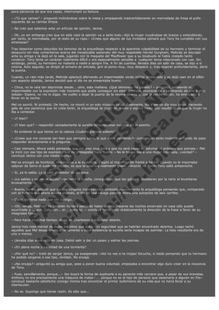 poca paciencia de que era capaz, interrumpió su lectura.
– ¿Tú que opinas? – preguntó inclinándose sobre la mesa y empapando inadvertidamente en mermelada de fresa el puño
izquierdo de su camisa limpia.
– No creo que estemos ante un artículo de opinión, Janice.
– Oh, yo sin embargo creo que en este caso la opinión va a serlo todo.–dijo la mujer cruzándose de brazos y extendiendo,
por tanto, la mermelada, por el resto de su ropa.– ¿Crees que alguno de tus invitados opinará que Tony ha cumplido con sus
amenazas?

V
FA ER
ht
N SI
tp F Ó
:// IC N
V
ht O E O
tp .c N RI
:// os ES G
vo a P IN
.h te AÑ AL
ol ca O ,
.e .c L
s o
m

Tras desechar como absurdos los temores de la arqueóloga respecto a la aparente culpabilidad de su hermano y terminar el
desayuno sin más comentarios acerca del inexplicable asesinato del muy respetable Harold Gurgham, Melinda se disculpó
ante su amiga y la dejó en la sala, jugando con la maqueta del Mayflower que a su bisabuelo le había costado tanto
construir. Tony tenía un carácter realmente difícil y era especialmente sensible a  cualquier tema relacionado con Lee. Sin
embargo, pensó, su hermano no mataría a nadie a sangre fría. A fin de cuentas, llevaba días sin salir de casa, se dijo a sí
misma. Acto seguido, se dirigió al armario de entrada, giró el pomo muy, muy despacio y, tras respirar profundamente, abrió
la puerta.
Cuando, un rato más tarde, Melinda apareció aferrando un impermeable verde militar embarrado y se dejó caer en el sillón
con aspecto abatido, Janice decidió que el día no se presentaba bueno.
– Chica, no te veía tan deprimida desde... uhm, esta mañana. ¿Qué demonios ha pasado? – preguntó, señalando el
impermeable con la expresión más inocente que podía conseguir sin estar dormida, inconsciente o cambiando de uno a otro
estado– Espera, no me lo digas. He vuelto a dejar la puerta de la nevera abierta y, con la condensación, ha empezado a
llover en la cocina.
Mel no sonrió. Ni protestó. De hecho, no movió ni un solo músculo facial. Realmente, iba a ser un día muy largo. Haciendo
gala de una paciencia que no creía tener, la arqueóloga se cruzó de brazos y esperó hasta que resultó obvio que la mujer no
iba a contestar.
– ¿Y bien?

– ¿Y bien qué? – respondió cansadamente la sureña removiéndose inquiera en el asiento.
– Es evidente lo que tienes en la cabeza ¿Cuándo piensas soltarlo?.

– ¿Crees que me conoces tan bien que siempre sabes lo que estoy pensando?– comentó un tanto molesta, evitando de paso
responder directamente a la pregunta.
– Casi siempre. Ahora estás pensando que me creo muy lista y que no seré capaz de adivinar lo próximo que pienses.– Mel
la miró con ese tipo de expresión que no presagiaba nada bueno – No le harías eso a una mujer lesionada, ¿verdad? –
concluyó Janice con una media sonrisa.
Mel se encogió de hombros, rindiéndose a la evidencia, y agitó el impermeable frente a Janice. Cuando no le importaba
salpicar de barro el suelo del estudio, es que la cosa era realmente grave. –Anoche no llovió. Tony salió anteanoche.
– Si, ya lo sabía. Lo vi salir alrededor de las once.

– ¿Lo sabías y no me lo dijiste? –exclamó la sureña, consiguiendo que las gafas le resbalaran por la nariz al levantarse
bruscamente.

– Bueno, no me pareció que tuviese ninguna importancia.– contestó evasivamente la arqueóloga pensando que, comparado
con el terreno que ahora estaba pisando, el filo de una navaja parecía ahora una autopista de seis carriles.
– Claro, no tenía nada que ver contigo.

– ¡Oh, venga, Melinda! Yo también hubiera salido de haber podido. Pasarse las noches encerrado en casa sólo puede
ocurrírsele a ... euh... alguien... er... como tú. – concluyó cambiando drásticamente la dirección de la frase a favor de su
integridad física.
– Pero hacía muy mal tiempo. Nada en Charleston debía estar abierto.

Janice hizo nota mental de todos los sitios que sabía con seguridad que se habrían encontrado abiertos. Luego tachó
aquellos que Mel desaprobaría abiertamente o cuya existencia la sureña sería incapaz de asimilar. La lista resultante era de
uno o menos.
– Llevaba días encerrado en casa. Debió salir a dar un paseo y estirar las piernas.
– ¿En plena noche y en mitad de una tormenta?

– ¿Por qué no? – trató de zanjar Janice, ya exasperada –¡Así no ves si te mojas! Escucha, si estás pensando que tu hermano
ha podido cargarse a ese tipo, olvídalo. No encaja.
– ¿No encaja?– preguntó su amiga que, pese a poner buena voluntad, empezaba a encontrar algo duro creer en la inocencia
de Tony.
– Pues, sencillamente, porque...– Jan buscó la forma de explicarle a su pariente más cercano que, a pesar de sus bravatas,
Anthony no era precisamente una máquina de matar– ... porque no es el tipo de persona que asesinaría a alguien en frío–
concluyó bastante satisfecha consigo misma tras encontrar el primer eufemismo de su vida que no haría llorar a su
interlocutor.
– No se. Supongo que tienes razón. Es sólo que...

 