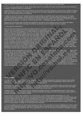 Minia, sin siquiera conocer el historial de malos tratos de la mujer, lo había deducido por simple lógica.
– En fin, no es que tenga nada en contra de esa mujer, pero en los seriales de la radio cinco de cada seis veces resulta ser
la esposa –comentó la mujer con complicidad.
Considerando que, a pesar de todo, era la hipótesis menos alocada que habían barajado a lo largo del día, Melinda se alisó la
falda y se dispuso a levantarse y a contarle a su amiga cómo, de repente, acababa de recordar que había dejado un pastel
en el horno. Sin embargo, Minia se le adelantó.
– ¿Sabes lo que se me ocurre?– exclamó haciendo que Mel sintiese un escalofrío. Salvo que tuviese que ver con ingerir
chocolate en grandes cantidades, definitivamente no podía ser nada bueno.– ¡Podríamos tratar de averiguar qué ocurrió
nosotras mismas!–continuó la mujer con entusiasmo, ignorando la cara de Melinda, que comenzaba a considerar que Janice
podía resultar contagiosa.– No, escucha. Todo el mundo lo hace... Promethea, Lois Lane, Diana Prince ...
Melinda trató de escontrar algo razonable que contestarle mas allá de "Pero podríamos caer en las garras del maléfico
profesor Moriarty". Finalmente se encogió de hombros, se dejó caer sobre el respaldo del sillón y suspiró.

V
FA ER
ht
N SI
tp F Ó
:// IC N
V
ht O E O
tp .c N RI
:// os ES G
vo a P IN
.h te AÑ AL
ol ca O ,
.e .c L
s o
m

– ¿Qué propones exactamente?

Janice revolvió nerviosamente las notas que había tomado. Si su contacto no estaba equivocado, y el servicio secreto
británico rara vez lo estaba, Eva tenía un historial de lo más interesante. Solo que durante la guerra no había usado ese
nombre. Como oficial de la gestapo, un nombre británico no habría resultado apropiado. Aparentemente, la mujer se había
construido toda una reputación hasta que un día, sin motivo aparente, desapareció del mapa. Justo por aquella época,
apareció en Estados Unidos la piadosa señorita Pryce–Ridley, tratando de acumular buenas obras como si hubiese invertido
toda su fortuna en bonos del tesoro de las arcas celestiales. O como si estuviese tratando de borrar la culpabilidad de todo
un pasado de sangre, terror y muerte. Por una vez, la mujer se sintió terriblemente aliviada de no haberle dicho nunca a la
cara lo que pensaba de ella. Al menos así viviría lo suficiente para poder seguir pensándolo. Era obvio que Gurgham había
estado al tanto del currículum de la mujer antes conocida como Olivia Rencken, también llamada "el monstruo de Dusseldorf"
por sus conocidos, aunque muy probablemente no en su cara. Si el hombre había estado chantajeándola para mantener en
secreto la identidad que había pasado tanto tiempo borrando cuidadosamente, sonaba más que razonable que Eva hubiese
tenido el móvil, los medios y la habilidad necesarias para acabar con él antes de la misa de las siete. La única pieza del
puzzle que se le resistía era cómo había conseguido Eva su nueva identidad. Janice sospechaba que el gobierno le había
facilitado la entrada al país a más de un científico alemán a cambio de los conocimientos que atesoraban pero, hasta donde
ella llegaba, Eva sólo tenía la habilidad de resultar irritante.
De repente, una luz se encendió en la vivienda de Gurgham. No habría resultado extraño de no estar Marjorie pasando esos
días en casa de sus familiares. Según había comentado Mel en una de sus idas y venidas, la mujer no había querido ni oír
hablar de pasar allí una noche desde la noche que entró cargada de bolsas para encontrar a su marido tumbado en un charco
de sangre. Además, Janice notó, al fijarse con atención, la luz era de linterna. Recordando todas las novelas de Conan Doyle
que había leído, Janice enseguida concluyó que el culpable siempre volvía al lugar del crimen. Posiblemente, quien quiera
que fuese ignoraba que la casa se encontraba vacía y venía a rematar la faena. Saltando del sillón en el que se encontraba,
Janice arrastró torpemente la escayola tras de sí tratando de llegar al teléfono lo antes posible. A las doce en punto,
sintiéndose terriblemente complacida consigo misma, solicitó a la operadora comunicación con la comisaría. Para satisfacción
de la arqueóloga resultaron tremendamente eficientes, para tratarse de hombres altamente especializados en la recuperación
y devolución de felinos atascados en lugares elevados, . A las doce y diez llegaron los primeros vehículos. A las doce y
cuarto, la policía rodeó la casa entre luces y sirenas. A las doce y media, los dos intrusos detenidos estaban sentados en la
sala de interrogatorios insistiendo en su completa inocencia.

 

12. Yo confieso.

– Le digo y le repito que soy Melinda Pappas, sargento.– insistió Melinda cansadamente mientras trataba de acomodarse
mejor en el banco de madera que compartía con Minia. Si no fuera porque parecía completamente ridículo, diría que la
mujerona estaba disfrutando este inesperado giro de los acontecimientos.
El sargento, que a todas luces consideraba imposible que una mujer decente se encontrase a solas en la calle a esas horas
de la noche y mucho menos en una casa que, además de ajena, había sido la escena de un crimen dos días antes, siguió
caminando en torno a ellas. Desafortunadamente, él también leía a Conan Doyle.
– Señorita, permítame indicarle que si dice la verdad todo resultará más fácil– le dijo apoyándose sobre la mesa donde,
instantes antes, les habían tomado las huellas, mientras Mel trataba de limpiarse la tinta de los dedos lo mejor posible con
un trapo que había conocido mejores tiempos.
A esas horas de la noche, sólo quedaban en la comisaría tres o cuatro agentes bastante adormilados que, poco
acostumbrados a crímenes más graves que una radio demasiado alta, las observaban con curiosidad a cierta distancia como
si nunca hubiesen visto una mujer. Lo que, probablemente, al menos en las presentes circunstancias, era cierto, pensó Mel
tristemente pasando la vista sobre los barrotes oxidados de las cinco celdas vacías que se alineaban en la habitación
siguiente. Minia, muy en su papel, se había negado a decir nada salvo que fuese en presencia de su abogado. El hecho de
que no tuviese abogado no dejaba de ser algo puramente anecdótico.
– Le doy mi palabra de honor de que le estoy diciendo la verdad.– Mel, consciente de la poca credibilidad que ofrecía alguien
cuyo curriculum actualizado incluye la violación de domicilio, apoyó la cabeza entre las manos, repitiéndose una y otra vez
que eso no podía estar sucediéndole a ella –Mire, puede llamar a mi casa. Mi hermano le confirmará mi identidad. Si quiere,
le daré el teléfono.

 