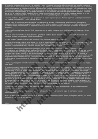 El sargento, probablemente cercano a la jubilación y poco inclinado a buscarse problemas, decidió que aquellas mujeres le
estaban dando demasiados dolores de cabeza para lo que cobraba. Consideraba que era del todo imposible que un miembro
de la familia Pappas se hubiese encontrado revolviendo los cajones del difunto Harold Gurgham a tan intempestuosas horas.
No obstante, la posibilidad de que un tema tan evidentemente embarazoso como bregar con dos señoritas en la comisaría de
madrugada pudiese resolverse de una forma tan sencilla lo hizo decidirse por darle una oportunidad al teléfono. Al menos,
así tal vez se callarían. Habían pasado la última media hora insistiendo sobre el tema de los Pappas y, a pesar de lo que
dictaban las buenas costumbres en cuanto al trato con damas, estaba empezando a perder la paciencia.
– Buenas noches.– dijo, después de que la operadora le hiciese esperar lo que a Melinda le pareció un tiempo interminable.–
¿Es usted el señor Pappas?. Claro, disculpe la hora.
Melinda trató de imaginarse a su hermano al otro extremo de la línea. Evidentemente, estaría irritado. Posiblemente
estuviese rabioso. Lo que el sargento le iba a decir no iba a hacer nada por mejorar su humor. La mujer estaba pensando
qué habría hecho para merecerse su presente situación cuando recordó que había hecho caso a una idea de Herminia
Whateley.

V
FA ER
ht
N SI
tp F Ó
:// IC N
V
ht O E O
tp .c N RI
:// os ES G
vo a P IN
.h te AÑ AL
ol ca O ,
.e .c L
s o
m

– Llamo de la comisaría del distrito. Verá, puede que esto le resulte chocante pero, ¿podría indicarme el paradero de su
hermana?
Mel pudo oír claramente la voz de su hermano gritando al teléfono desde el asiento que ocupaba en la habitación. En
cualquier otro día, su respuesta habría tenido sentido.
– ¡¿Nos molesta a estas horas para esa estupidez?! ¡Mi hermana lleva horas durmiendo!.

Mientras escuchaba el click de la cerradura tras de sí, la sureña se dejó caer cansadamente en la pobre excusa de cama que
casi llenaba en su totalidad la única celda del recinto que ahora estaba ocupada. Después, suspiró al notar el cambio de
equilibrio cuando Minia se sentó a su lado. Aquella iba a ser una noche muy larga.
Después de colgar con suficiente fuerza como para que el aparato le guardase rencor eterno, Anthony correteó
nerviosamente por el pasillo. ¿Cómo podía un hombre llamar a esas horas preguntando por su hermana? Desde que conoció
a esa endemoniada arqueóloga, Melinda se había echado a perder. Y pensar que ya ni siquiera iba a la iglesia todas las
mañanas. Pero de ahí a poner en tela de juicio que se encontrase en casa a esas horas de la noche ... De repente, el
hombre sintió un asomo de duda por primera vez. Mascullando algo ininteligible, subió las escaleras a la carrera. Más le valía
a Melinda que estuviese equivocado. Cinco minutos después, Janice oyó la puerta principal cerrarse con fuerza, pensando
molesta que el comportamiento de los dos hermanos era cada vez más reprobable. El teléfono no sonó hasta veinte minutos
más tarde.
– Hola, soy el sargento Connelly, llamando de la comisaría de policía. ¿Podría informarme del paradero de Anthony Pappas,
¿por favor?
El sargento aguardó imperturbable a que una Janice al borde del pánico soltase una retahíla de frases sin sentido, de las que
básicamente se podía entresacar que Anthony llevaba horas en casa, que no había salido esa noche ni, mucho menos, dos
noches antes ya que, de hecho, nunca salía de casa después de la hora del té y que, desafortunadamente, de ninguna
manera podía ponerse al teléfono ya que estaba en medio de su sueño reparador de belleza. Tras agradecer su ayuda a la
arqueóloga antes de que ésta decidiese darle aún más información indeseada sobre las costumbres cosméticas de los
varones de una de las familias más influyentes de la ciudad, el hombre indicó con un gesto cansino a los dos agentes que
rodeaban a Anthony que lo empujasen a una celda sin más contemplaciones, dejando claro con su expresión que estaría
encantado de que éste presentase resistencia después de haber aguantado por su culpa el agotador asalto verbal de Janice.
El hombre, haciendo nota mental de que debería comprar un par de mastines para poder azuzarlos contra la rubia en un
futuro muy próximo, decidió aceptar su destino con dignidad, no sin dejar de repetir que era en realidad el primogénito de
los Pappas, mientras su hermana cabeceaba con energía un par de celdas más a la derecha.
– ¡Se acabó! ¡¡La próxima persona que mencione a los Pappas va a ir a parar directamente a la peor celda que pueda
encontrar en este antro!!
– Buenas noches. –dijo una figura recortada contra la puerta– Soy el representante legal de los Pappas y exijo
inmediatamente que...

Nunca se llegaron a conocer las exigencias de Howard, ya que, consistente consigo mismo, el sargento le buscó una nueva
ubicación donde formular sus quejas.
 

sigue -->

 